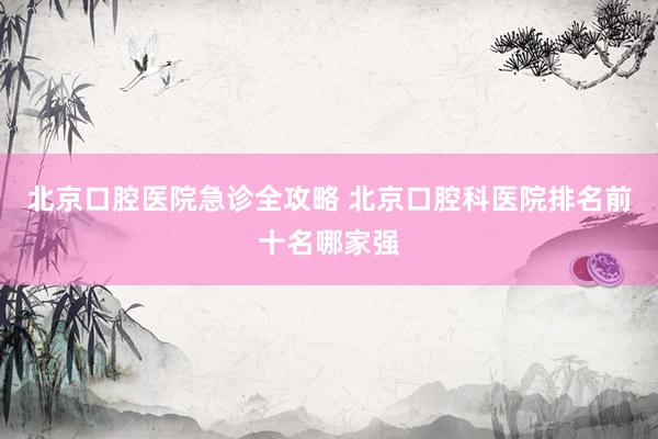 北京口腔医院急诊全攻略 北京口腔科医院排名前十名哪家强