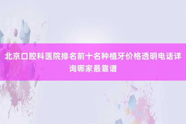 北京口腔科医院排名前十名种植牙价格透明电话详询哪家最靠谱