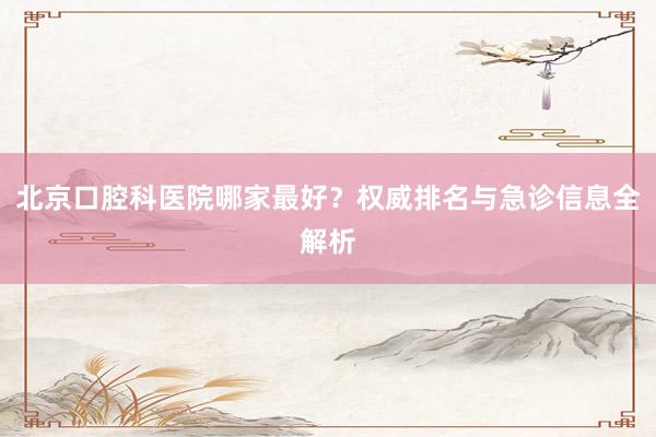 北京口腔科医院哪家最好？权威排名与急诊信息全解析