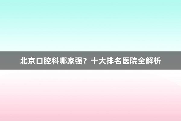 北京口腔科哪家强？十大排名医院全解析