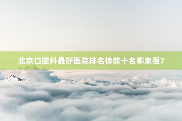 北京口腔科最好医院排名榜前十名哪家强？