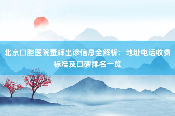 北京口腔医院董辉出诊信息全解析：地址电话收费标准及口碑排名一览