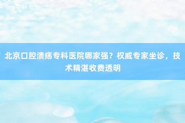 北京口腔溃疡专科医院哪家强？权威专家坐诊，技术精湛收费透明