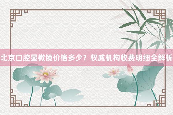 北京口腔显微镜价格多少？权威机构收费明细全解析