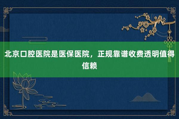 北京口腔医院是医保医院，正规靠谱收费透明值得信赖