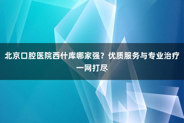 北京口腔医院西什库哪家强？优质服务与专业治疗一网打尽
