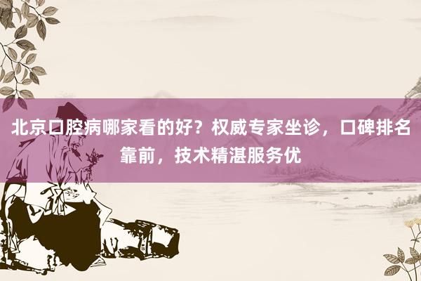 北京口腔病哪家看的好？权威专家坐诊，口碑排名靠前，技术精湛服务优