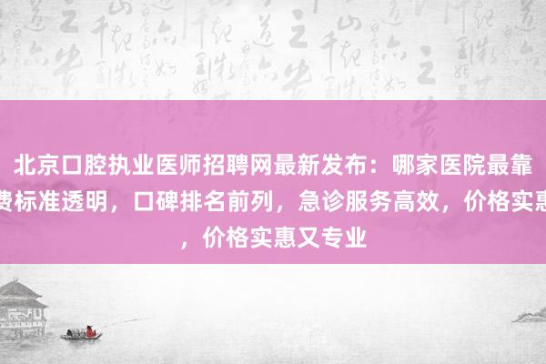 北京口腔执业医师招聘网最新发布：哪家医院最靠谱？收费标准透明，口碑排名前列，急诊服务高效，价格实惠又专业
