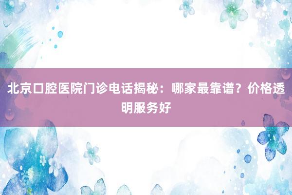 北京口腔医院门诊电话揭秘：哪家最靠谱？价格透明服务好