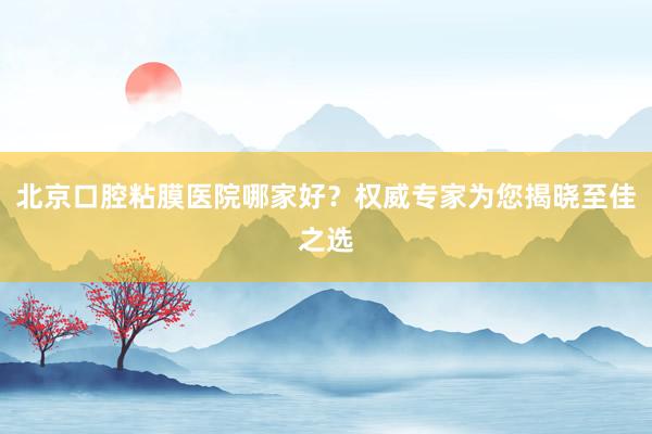 北京口腔粘膜医院哪家好？权威专家为您揭晓至佳之选