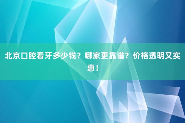 北京口腔看牙多少钱？哪家更靠谱？价格透明又实惠！