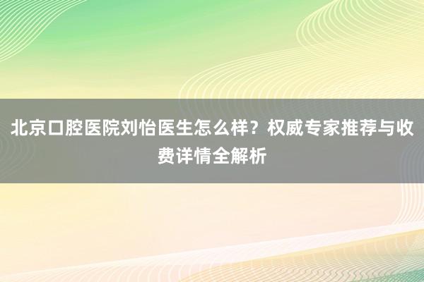 北京口腔医院刘怡医生怎么样？权威专家推荐与收费详情全解析