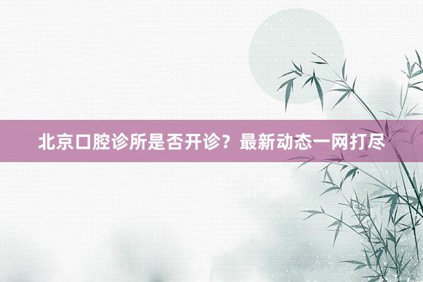 北京口腔诊所是否开诊？最新动态一网打尽