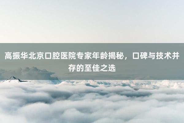 高振华北京口腔医院专家年龄揭秘，口碑与技术并存的至佳之选