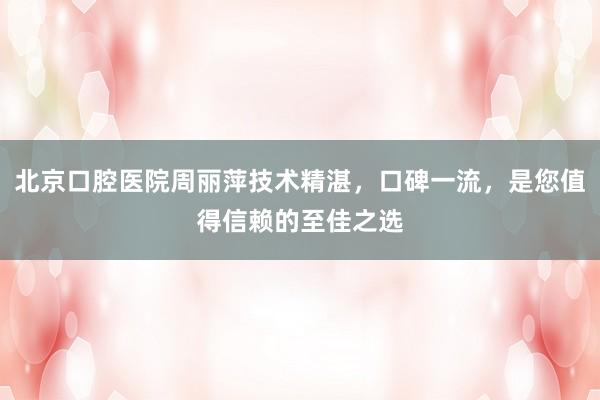 北京口腔医院周丽萍技术精湛，口碑一流，是您值得信赖的至佳之选