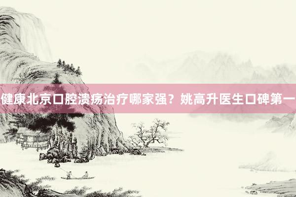 健康北京口腔溃疡治疗哪家强？姚高升医生口碑第一