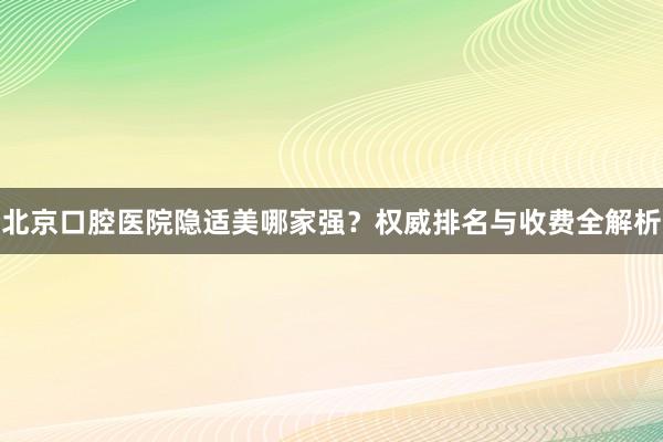 北京口腔医院隐适美哪家强？权威排名与收费全解析