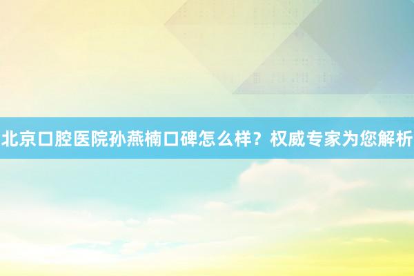 北京口腔医院孙燕楠口碑怎么样？权威专家为您解析