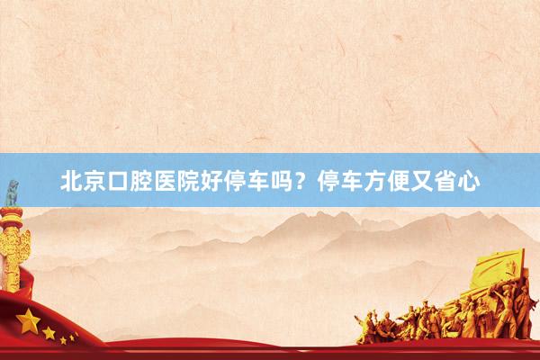 北京口腔医院好停车吗？停车方便又省心