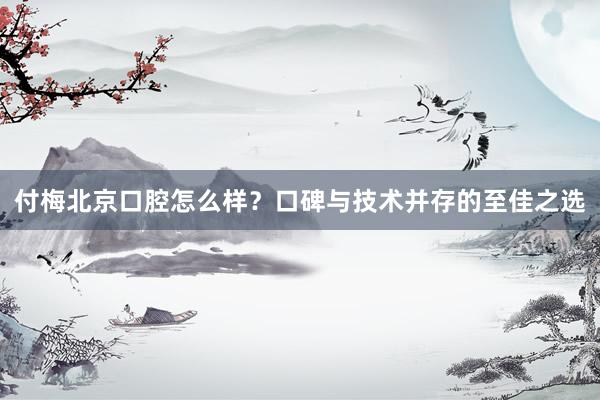 付梅北京口腔怎么样？口碑与技术并存的至佳之选