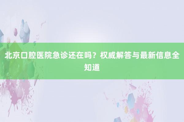 北京口腔医院急诊还在吗？权威解答与最新信息全知道