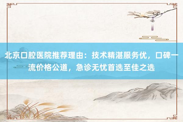 北京口腔医院推荐理由：技术精湛服务优，口碑一流价格公道，急诊无忧首选至佳之选