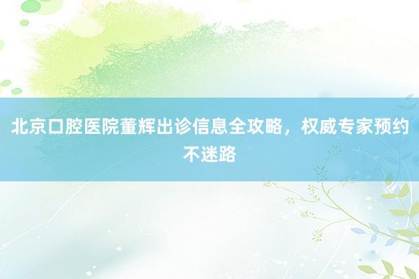 北京口腔医院董辉出诊信息全攻略，权威专家预约不迷路