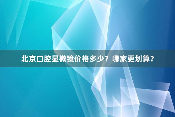 北京口腔显微镜价格多少？哪家更划算？