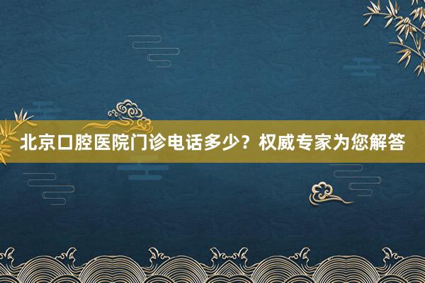 北京口腔医院门诊电话多少？权威专家为您解答