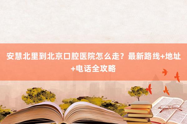 安慧北里到北京口腔医院怎么走？最新路线+地址+电话全攻略