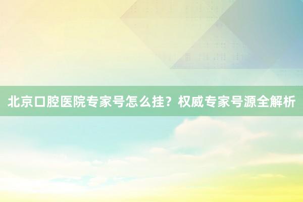 北京口腔医院专家号怎么挂？权威专家号源全解析