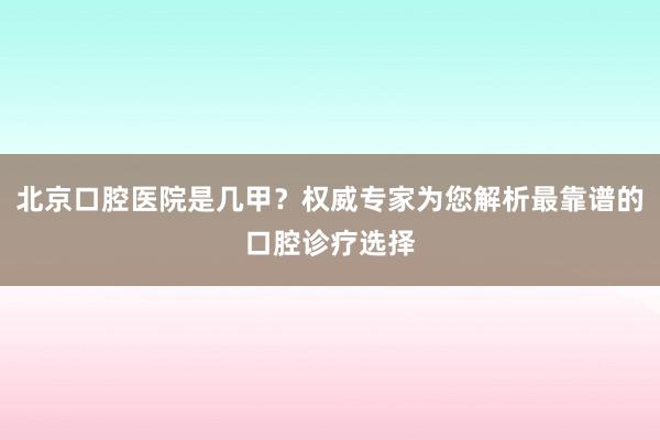 北京口腔医院是几甲？权威专家为您解析最靠谱的口腔诊疗选择