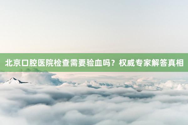 北京口腔医院检查需要验血吗？权威专家解答真相