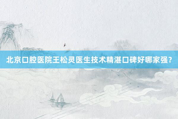 北京口腔医院王松灵医生技术精湛口碑好哪家强？