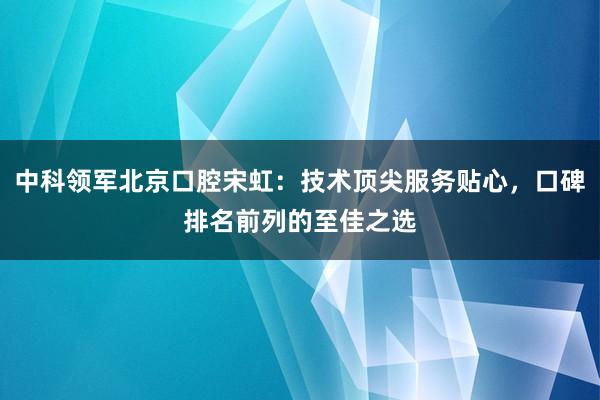 中科领军北京口腔宋虹：技术顶尖服务贴心，口碑排名前列的至佳之选