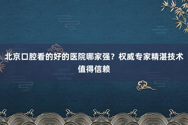 北京口腔看的好的医院哪家强？权威专家精湛技术值得信赖