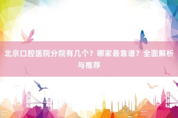 北京口腔医院分院有几个？哪家最靠谱？全面解析与推荐