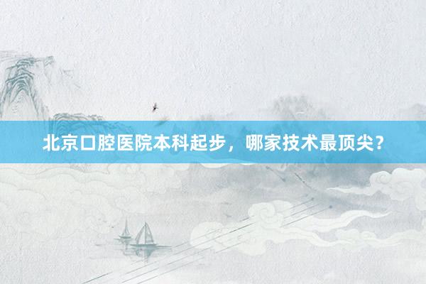 北京口腔医院本科起步，哪家技术最顶尖？