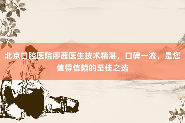 北京口腔医院廖茜医生技术精湛，口碑一流，是您值得信赖的至佳之选