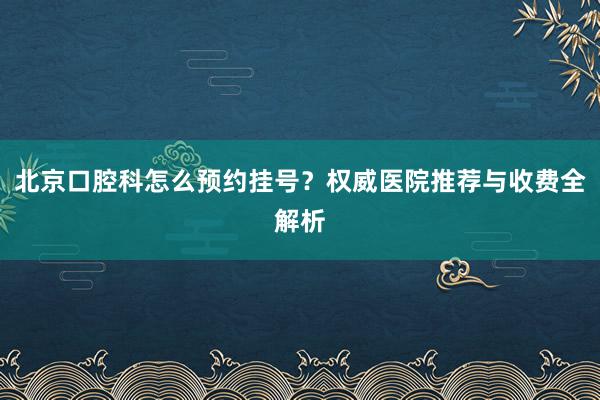 北京口腔科怎么预约挂号？权威医院推荐与收费全解析