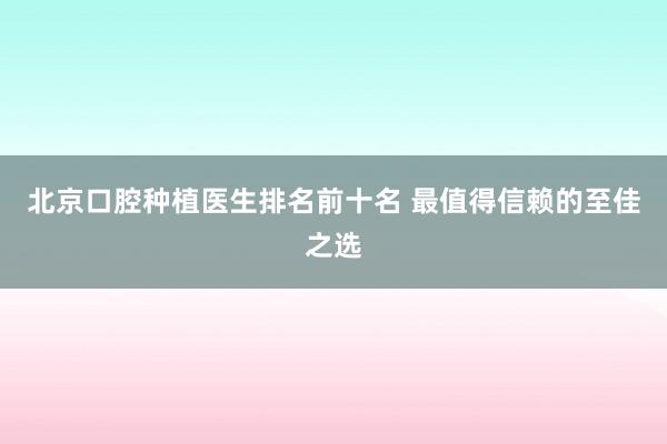 北京口腔种植医生排名前十名 最值得信赖的至佳之选