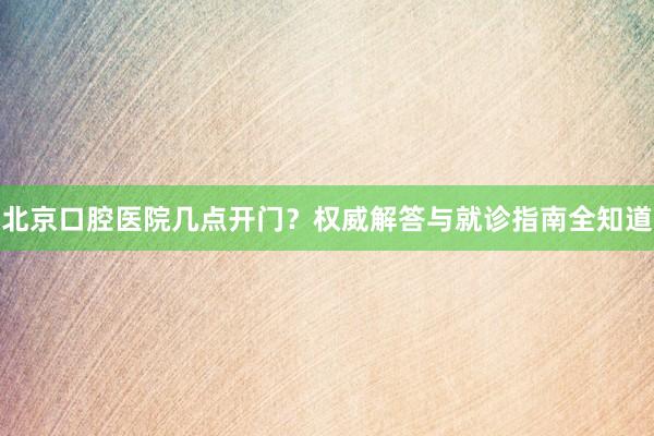 北京口腔医院几点开门？权威解答与就诊指南全知道