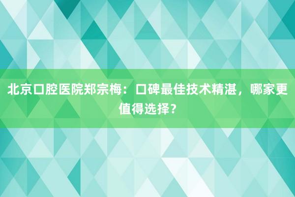 北京口腔医院郑宗梅：口碑最佳技术精湛，哪家更值得选择？