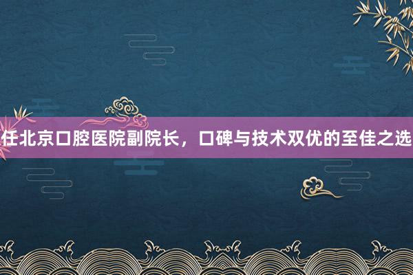任北京口腔医院副院长，口碑与技术双优的至佳之选